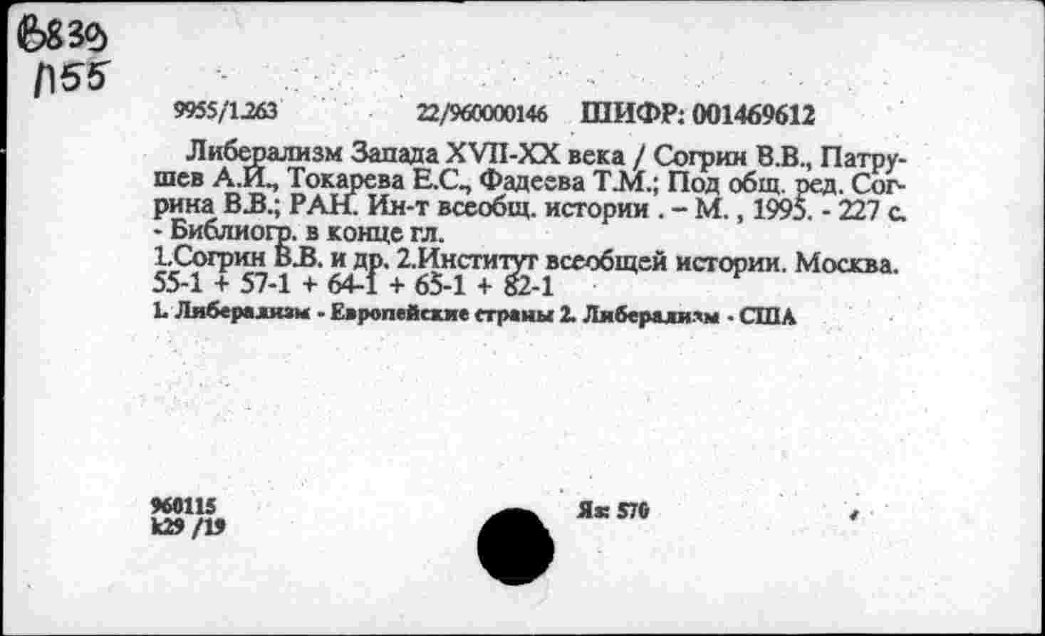 ﻿683$
Г\55
9955/1-263	22/960000146 ШИФР: 001469612
Либерализм Запада XVH-XX века / Согрин В.В., Патрушев A.FL, Токарева Е.С., Фадеева Т.М.; Под общ. ред. Сог-рина ВJB.; РАН. Ин-т всеобщ, истории . - М., 1995. - 227 с. - Библиого. в конце гл.
ЪСогрин В-В. и др. 2.Институт всеобщей истории. Москва. 55-1 + 57-1 + 64-1 + 65-1 + 82-1
L Либерализм • Европейские страны 2. Либерализм - США
960115
Ь29/19
Яз: 570